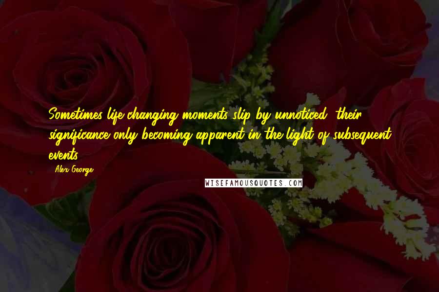 Alex George Quotes: Sometimes life-changing moments slip by unnoticed, their significance only becoming apparent in the light of subsequent events.