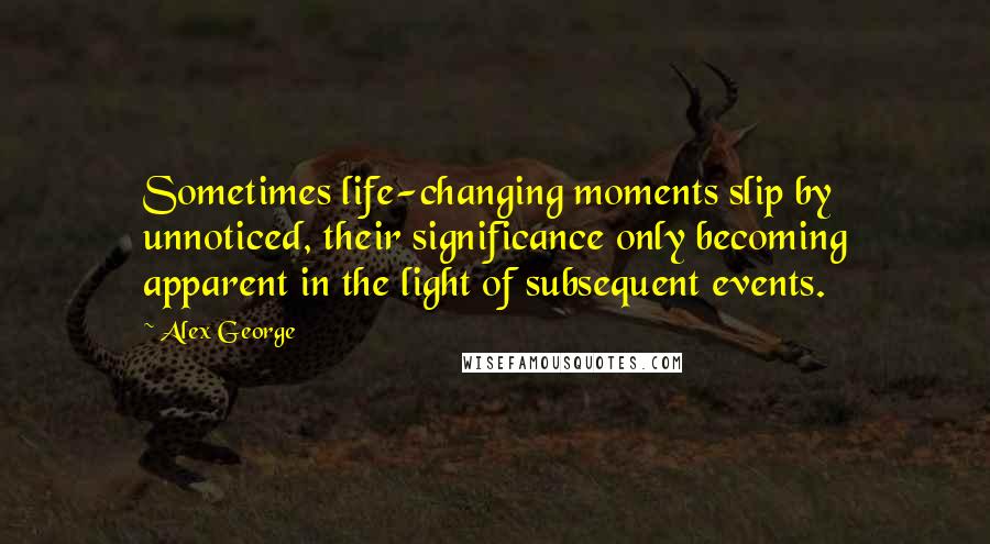 Alex George Quotes: Sometimes life-changing moments slip by unnoticed, their significance only becoming apparent in the light of subsequent events.