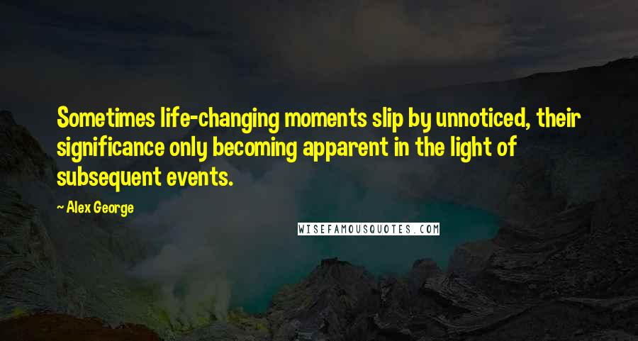 Alex George Quotes: Sometimes life-changing moments slip by unnoticed, their significance only becoming apparent in the light of subsequent events.