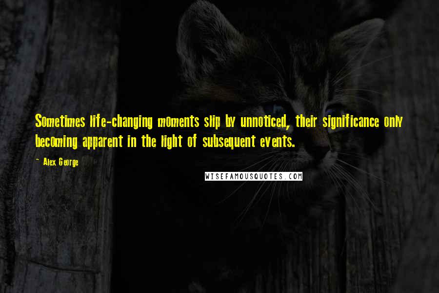 Alex George Quotes: Sometimes life-changing moments slip by unnoticed, their significance only becoming apparent in the light of subsequent events.