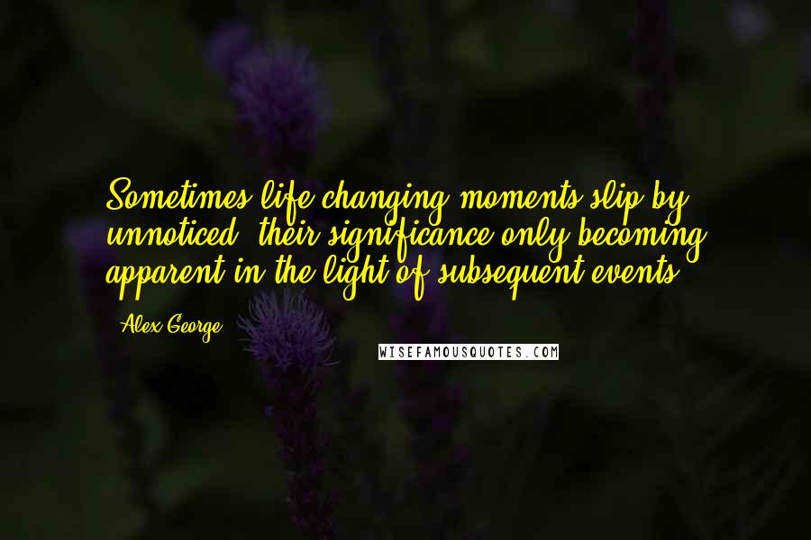 Alex George Quotes: Sometimes life-changing moments slip by unnoticed, their significance only becoming apparent in the light of subsequent events.