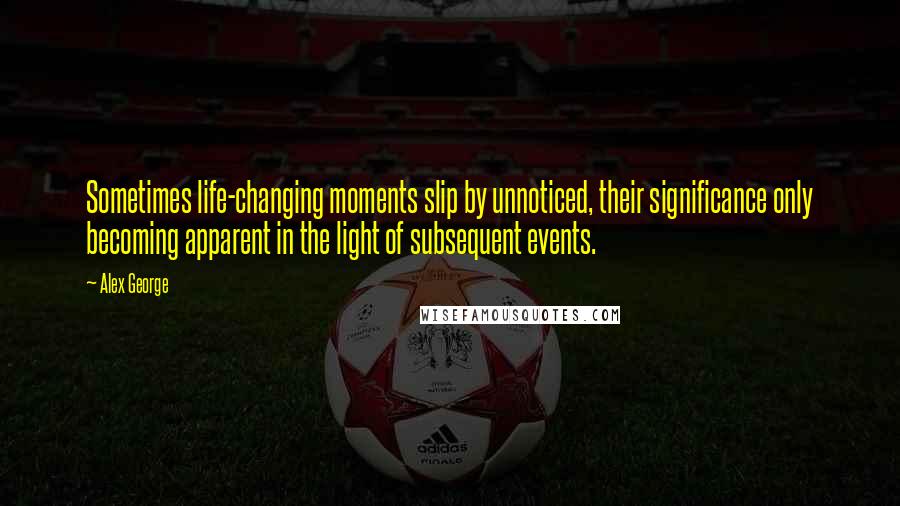 Alex George Quotes: Sometimes life-changing moments slip by unnoticed, their significance only becoming apparent in the light of subsequent events.