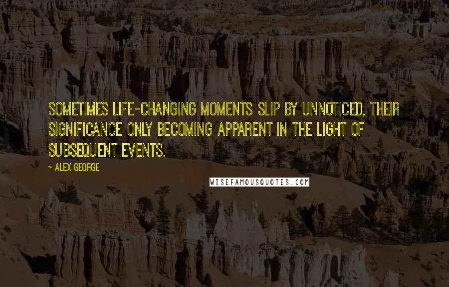 Alex George Quotes: Sometimes life-changing moments slip by unnoticed, their significance only becoming apparent in the light of subsequent events.