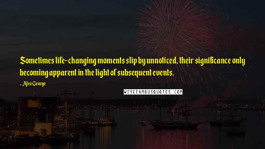 Alex George Quotes: Sometimes life-changing moments slip by unnoticed, their significance only becoming apparent in the light of subsequent events.