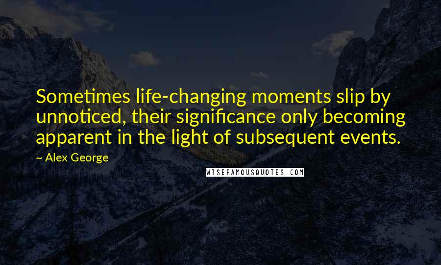 Alex George Quotes: Sometimes life-changing moments slip by unnoticed, their significance only becoming apparent in the light of subsequent events.