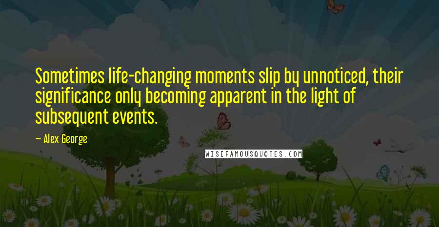 Alex George Quotes: Sometimes life-changing moments slip by unnoticed, their significance only becoming apparent in the light of subsequent events.