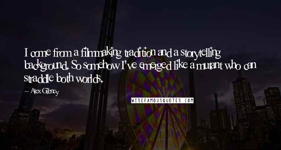 Alex Gibney Quotes: I come from a filmmaking tradition and a storytelling background. So somehow I've emerged like a mutant who can straddle both worlds.