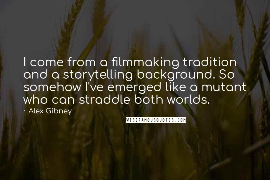 Alex Gibney Quotes: I come from a filmmaking tradition and a storytelling background. So somehow I've emerged like a mutant who can straddle both worlds.