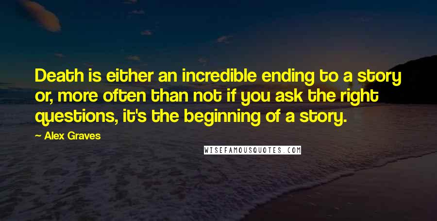 Alex Graves Quotes: Death is either an incredible ending to a story or, more often than not if you ask the right questions, it's the beginning of a story.