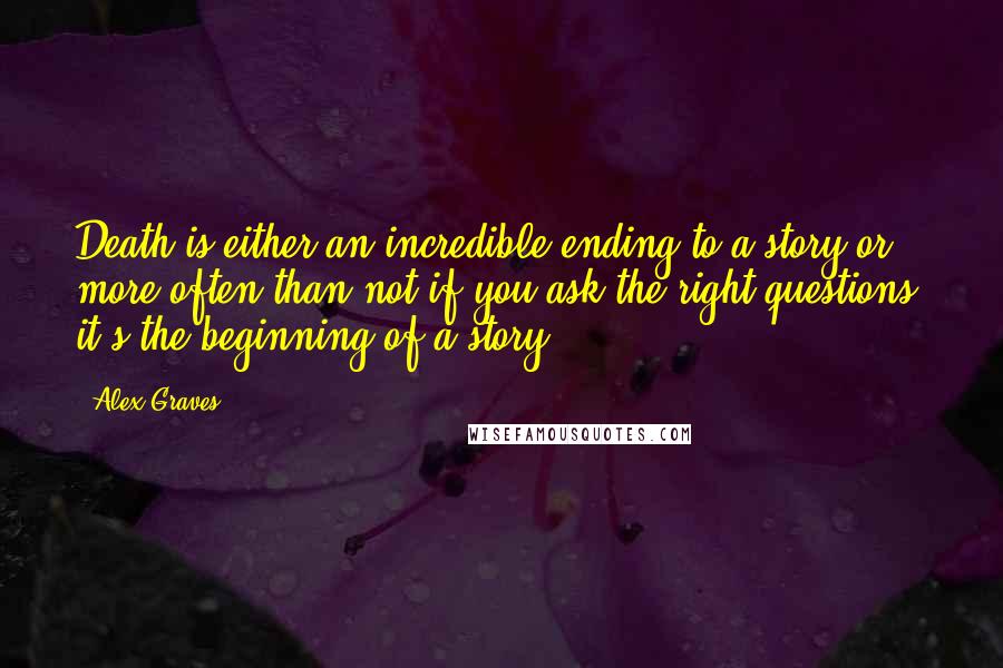 Alex Graves Quotes: Death is either an incredible ending to a story or, more often than not if you ask the right questions, it's the beginning of a story.