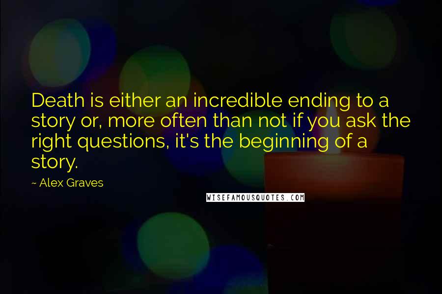 Alex Graves Quotes: Death is either an incredible ending to a story or, more often than not if you ask the right questions, it's the beginning of a story.