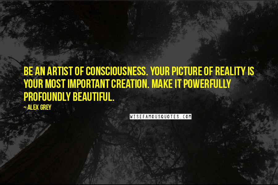 Alex Grey Quotes: Be an artist of consciousness. Your picture of reality is your most important creation. Make it powerfully profoundly beautiful.