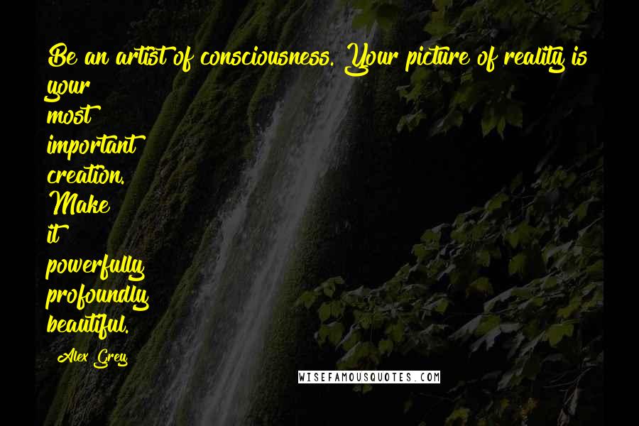 Alex Grey Quotes: Be an artist of consciousness. Your picture of reality is your most important creation. Make it powerfully profoundly beautiful.