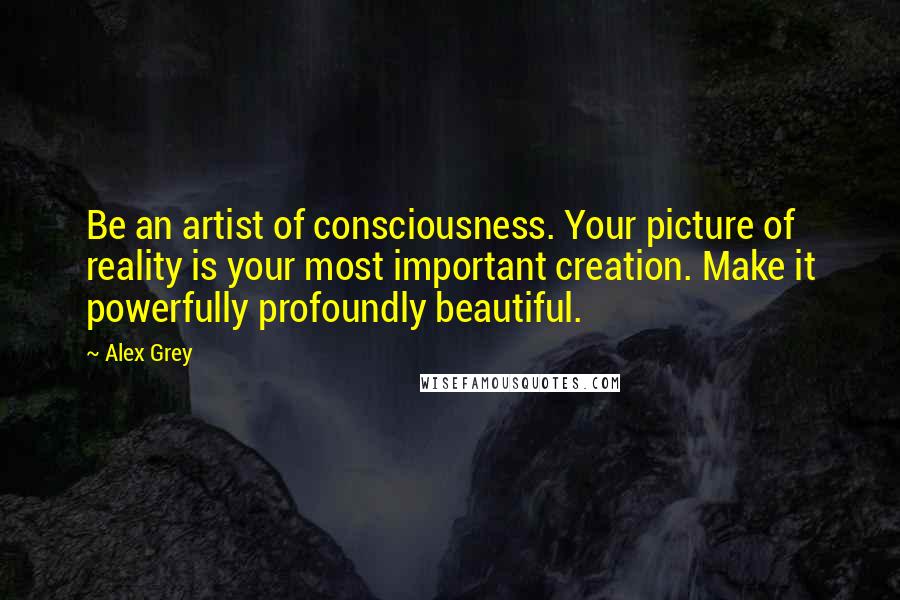 Alex Grey Quotes: Be an artist of consciousness. Your picture of reality is your most important creation. Make it powerfully profoundly beautiful.