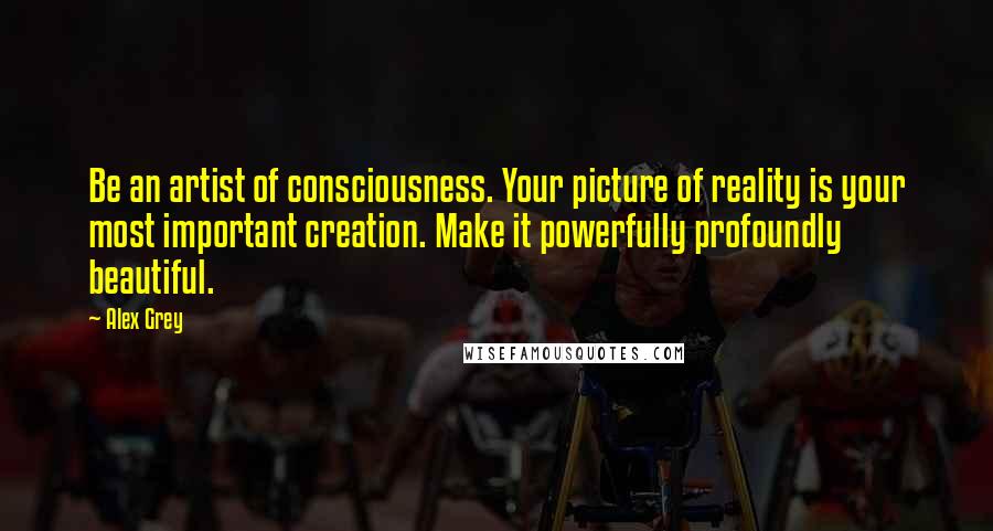 Alex Grey Quotes: Be an artist of consciousness. Your picture of reality is your most important creation. Make it powerfully profoundly beautiful.