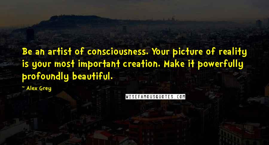 Alex Grey Quotes: Be an artist of consciousness. Your picture of reality is your most important creation. Make it powerfully profoundly beautiful.