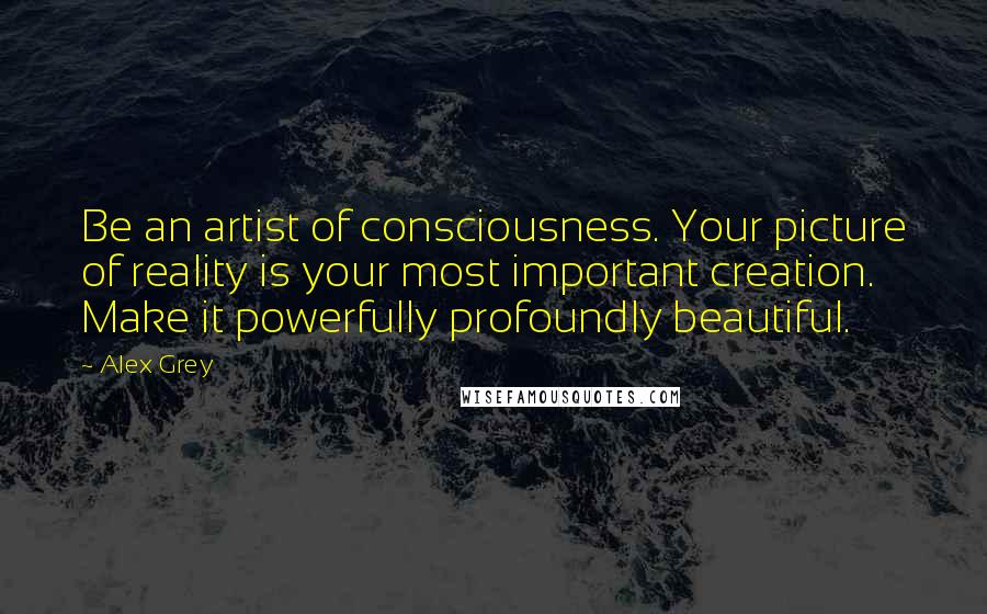 Alex Grey Quotes: Be an artist of consciousness. Your picture of reality is your most important creation. Make it powerfully profoundly beautiful.