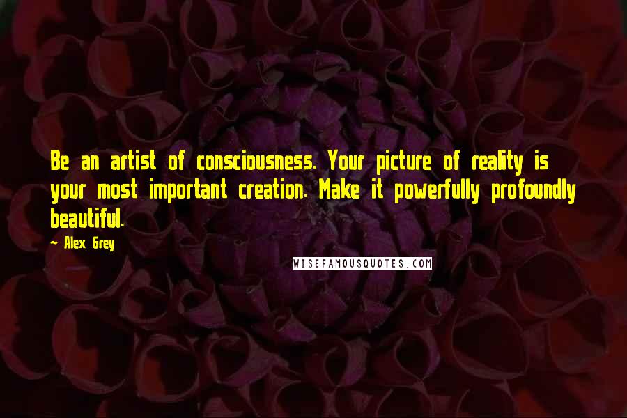 Alex Grey Quotes: Be an artist of consciousness. Your picture of reality is your most important creation. Make it powerfully profoundly beautiful.