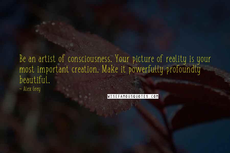 Alex Grey Quotes: Be an artist of consciousness. Your picture of reality is your most important creation. Make it powerfully profoundly beautiful.