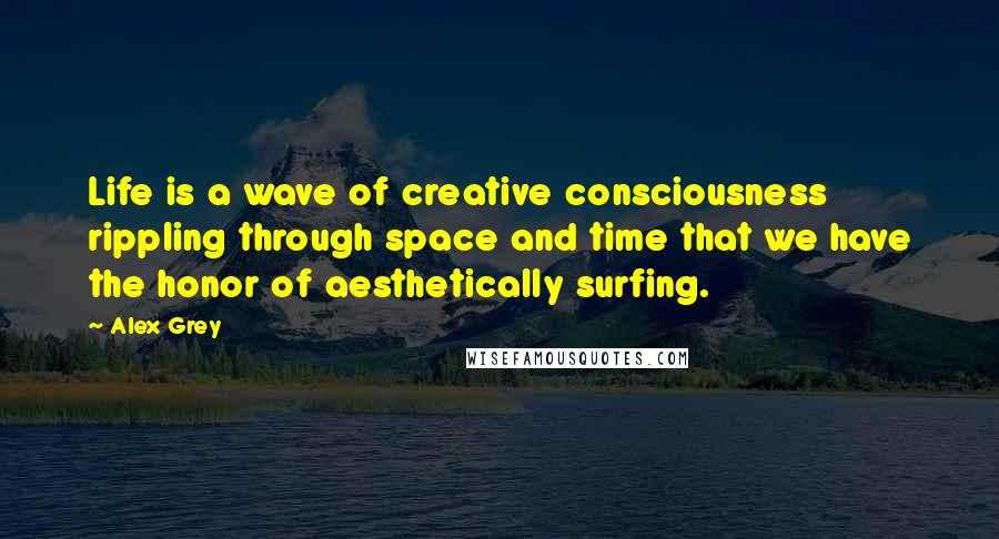 Alex Grey Quotes: Life is a wave of creative consciousness rippling through space and time that we have the honor of aesthetically surfing.