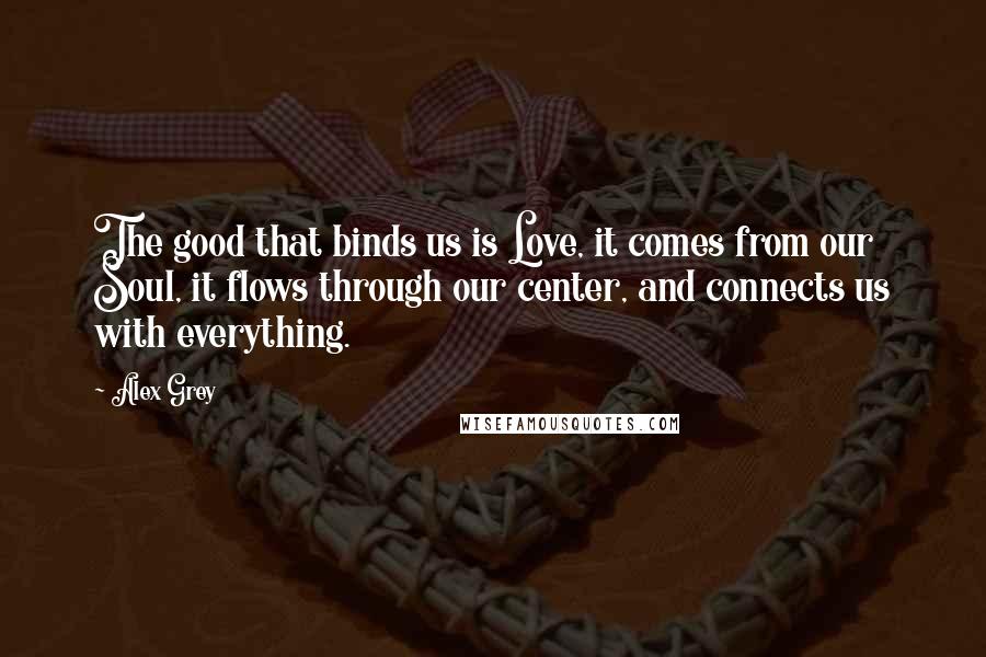 Alex Grey Quotes: The good that binds us is Love, it comes from our Soul, it flows through our center, and connects us with everything.