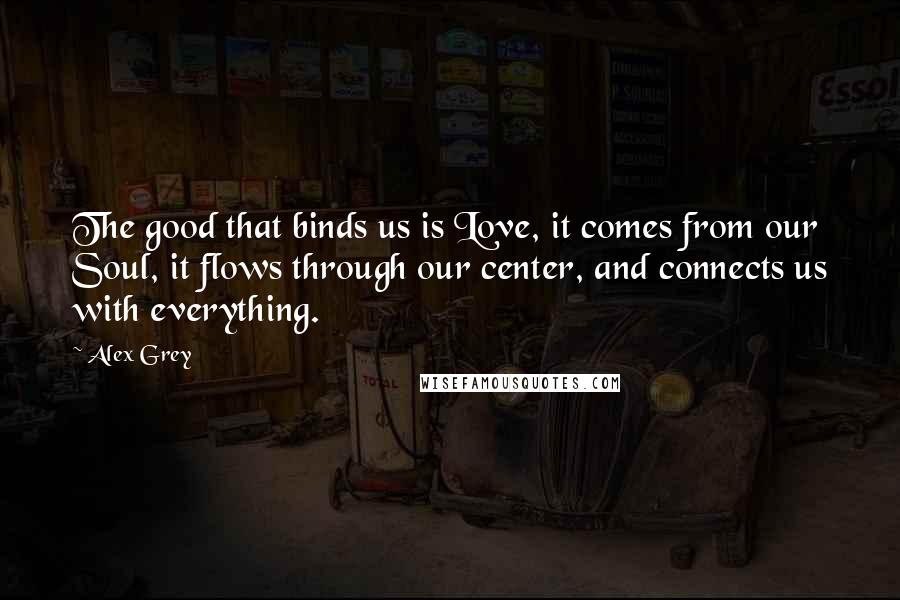 Alex Grey Quotes: The good that binds us is Love, it comes from our Soul, it flows through our center, and connects us with everything.