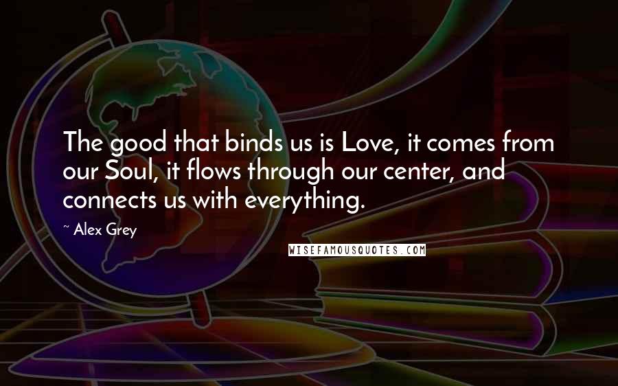 Alex Grey Quotes: The good that binds us is Love, it comes from our Soul, it flows through our center, and connects us with everything.