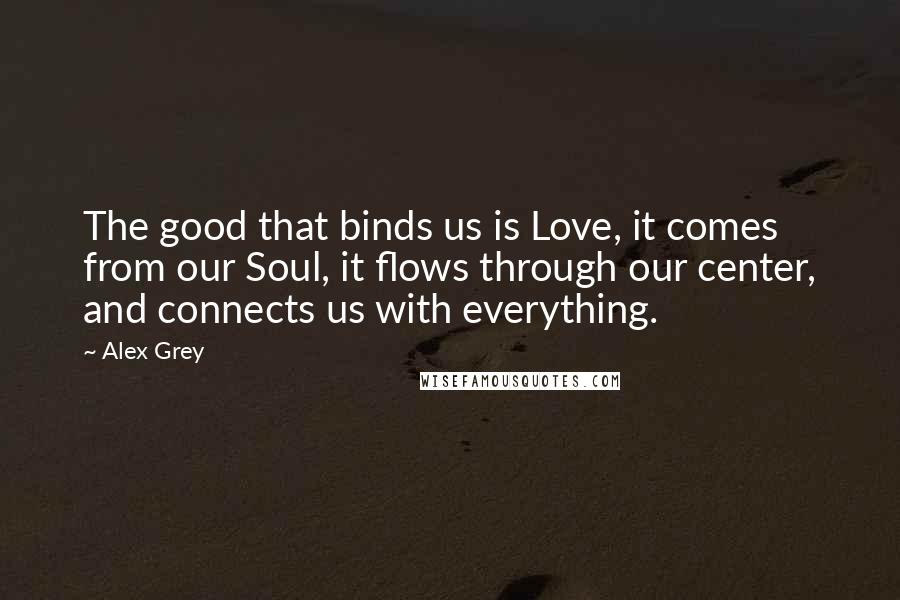 Alex Grey Quotes: The good that binds us is Love, it comes from our Soul, it flows through our center, and connects us with everything.