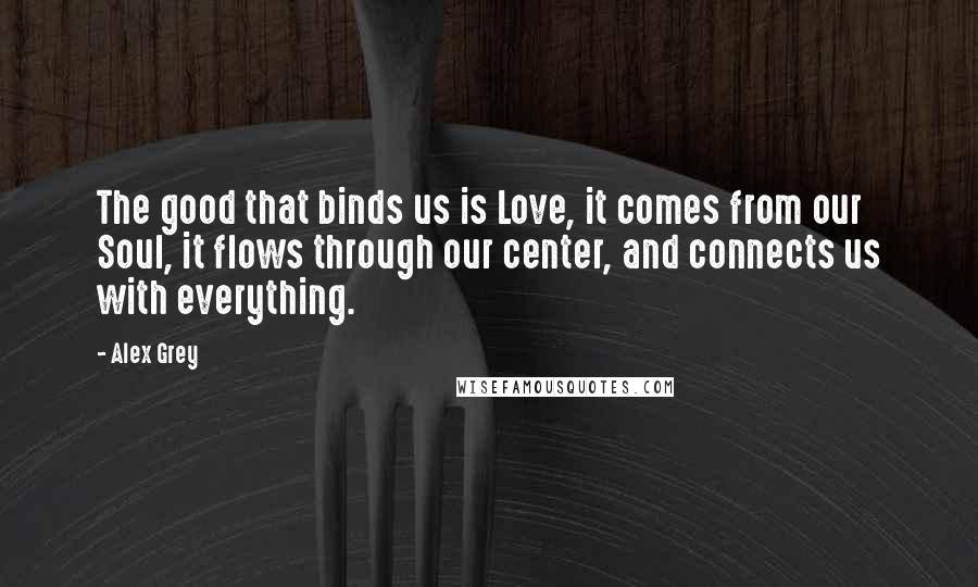 Alex Grey Quotes: The good that binds us is Love, it comes from our Soul, it flows through our center, and connects us with everything.