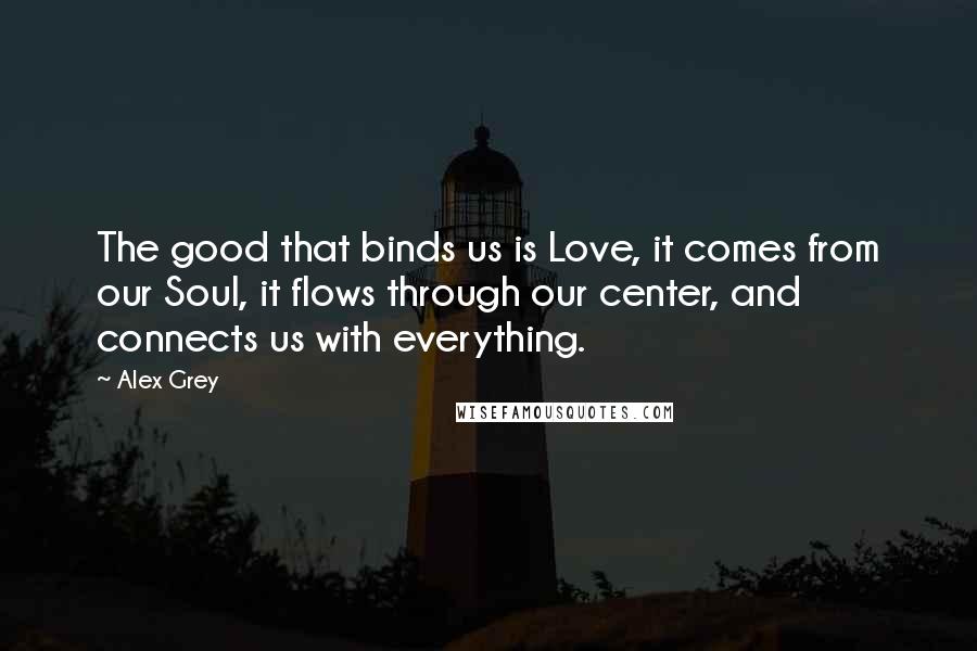 Alex Grey Quotes: The good that binds us is Love, it comes from our Soul, it flows through our center, and connects us with everything.