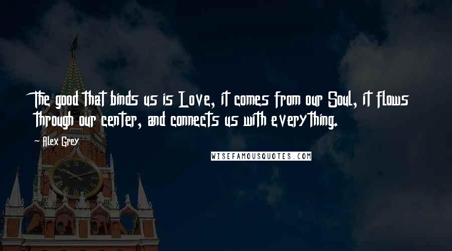 Alex Grey Quotes: The good that binds us is Love, it comes from our Soul, it flows through our center, and connects us with everything.