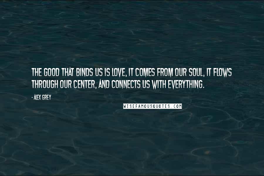 Alex Grey Quotes: The good that binds us is Love, it comes from our Soul, it flows through our center, and connects us with everything.