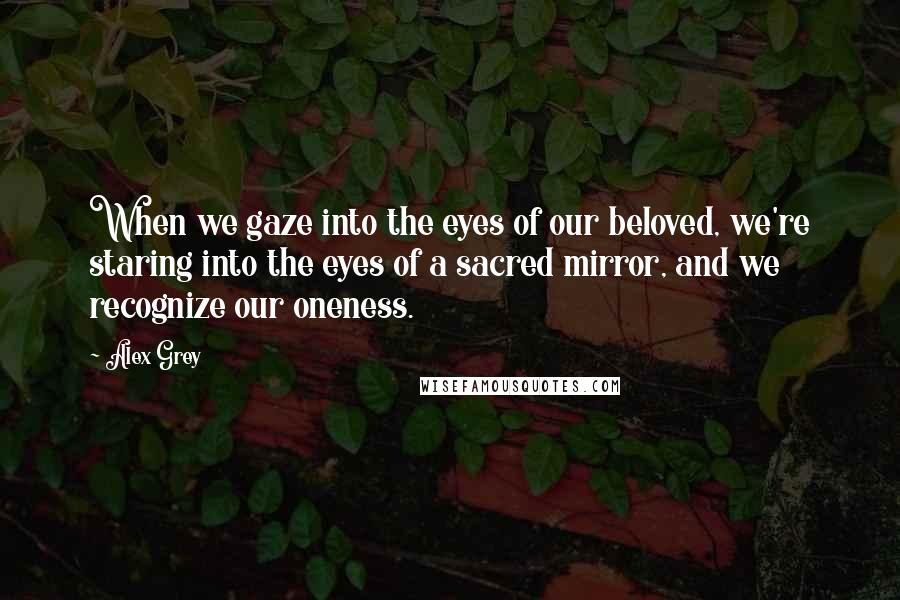 Alex Grey Quotes: When we gaze into the eyes of our beloved, we're staring into the eyes of a sacred mirror, and we recognize our oneness.