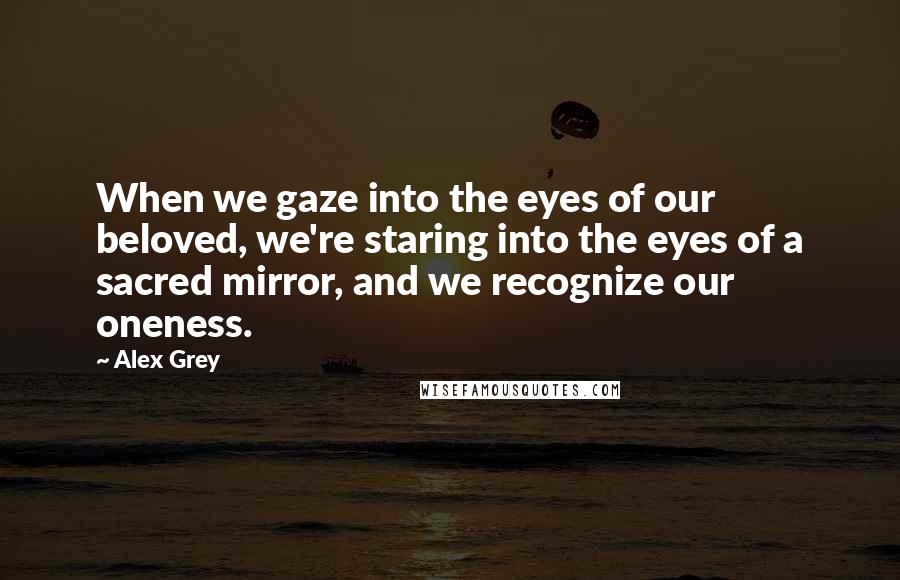 Alex Grey Quotes: When we gaze into the eyes of our beloved, we're staring into the eyes of a sacred mirror, and we recognize our oneness.