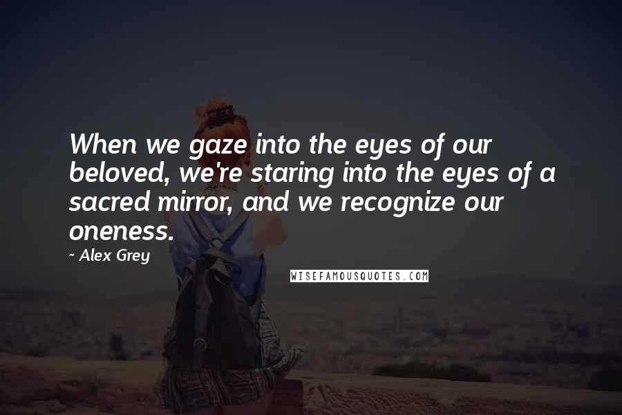 Alex Grey Quotes: When we gaze into the eyes of our beloved, we're staring into the eyes of a sacred mirror, and we recognize our oneness.