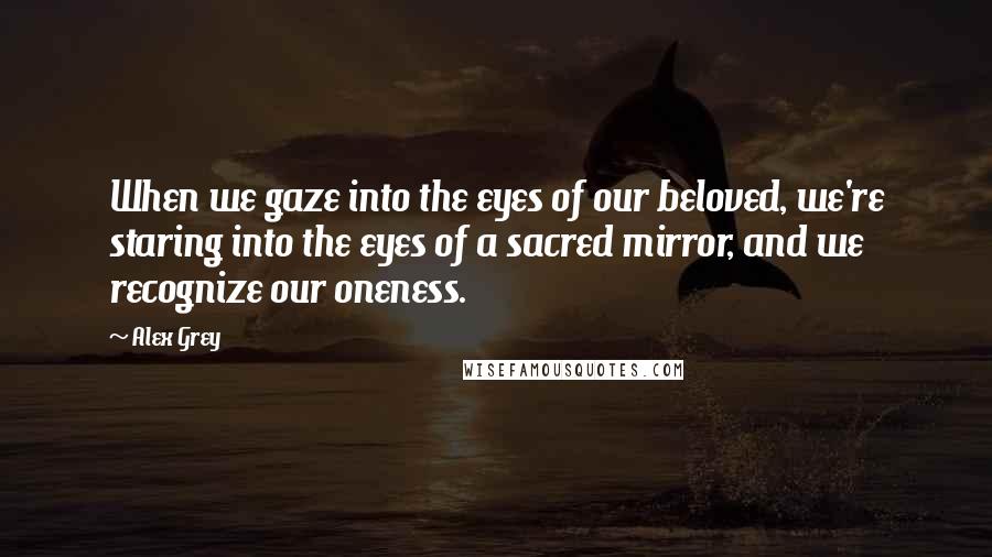 Alex Grey Quotes: When we gaze into the eyes of our beloved, we're staring into the eyes of a sacred mirror, and we recognize our oneness.