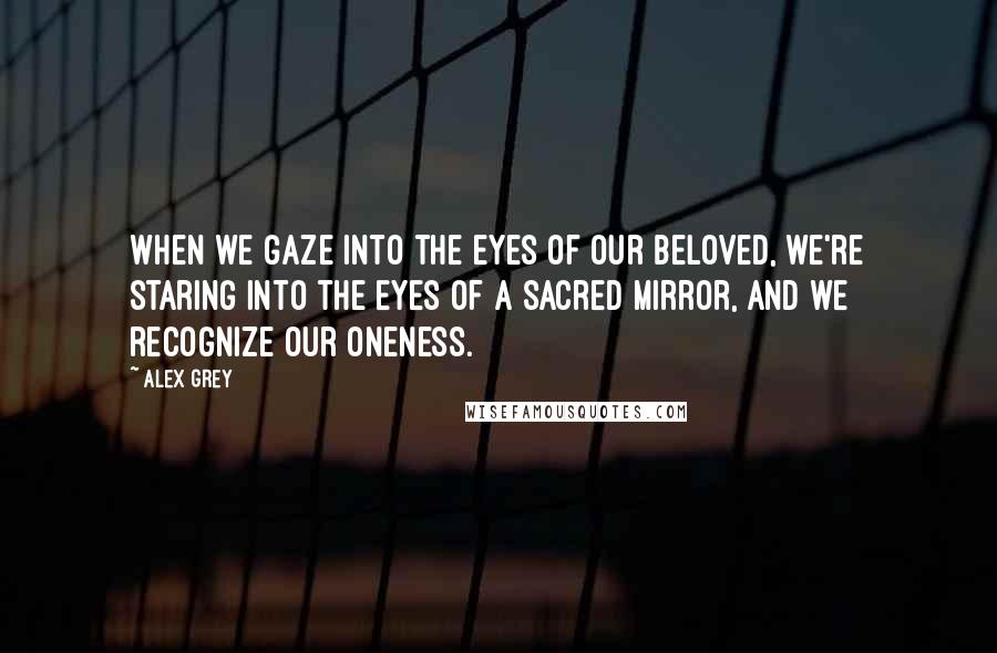 Alex Grey Quotes: When we gaze into the eyes of our beloved, we're staring into the eyes of a sacred mirror, and we recognize our oneness.