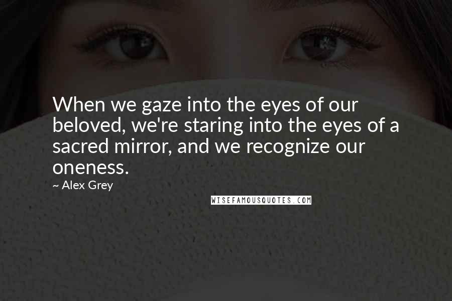 Alex Grey Quotes: When we gaze into the eyes of our beloved, we're staring into the eyes of a sacred mirror, and we recognize our oneness.