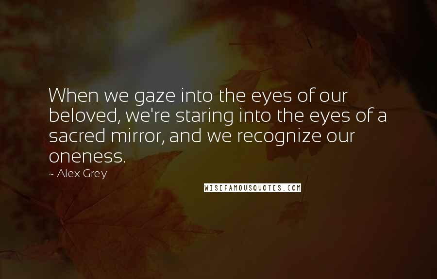 Alex Grey Quotes: When we gaze into the eyes of our beloved, we're staring into the eyes of a sacred mirror, and we recognize our oneness.