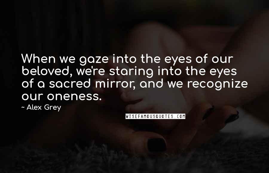 Alex Grey Quotes: When we gaze into the eyes of our beloved, we're staring into the eyes of a sacred mirror, and we recognize our oneness.