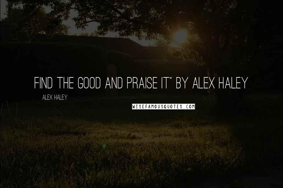 Alex Haley Quotes: Find the Good and Praise it" by Alex Haley