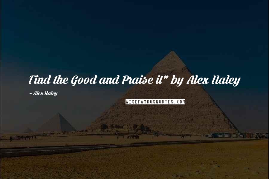 Alex Haley Quotes: Find the Good and Praise it" by Alex Haley