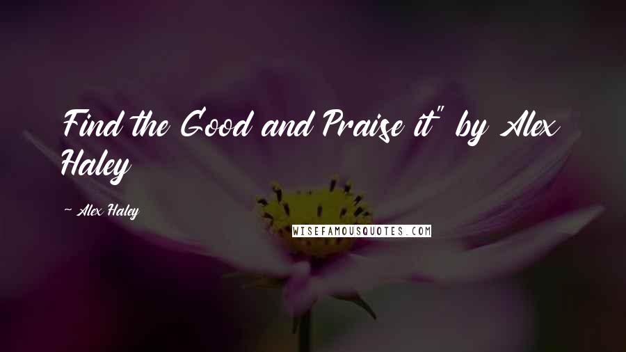 Alex Haley Quotes: Find the Good and Praise it" by Alex Haley