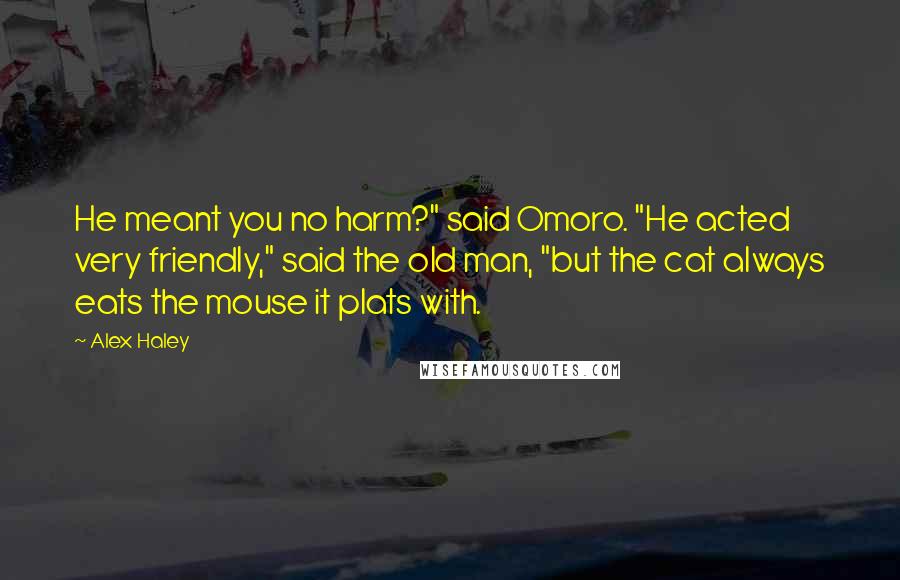 Alex Haley Quotes: He meant you no harm?" said Omoro. "He acted very friendly," said the old man, "but the cat always eats the mouse it plats with.