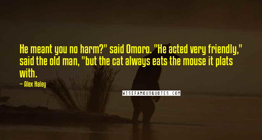 Alex Haley Quotes: He meant you no harm?" said Omoro. "He acted very friendly," said the old man, "but the cat always eats the mouse it plats with.