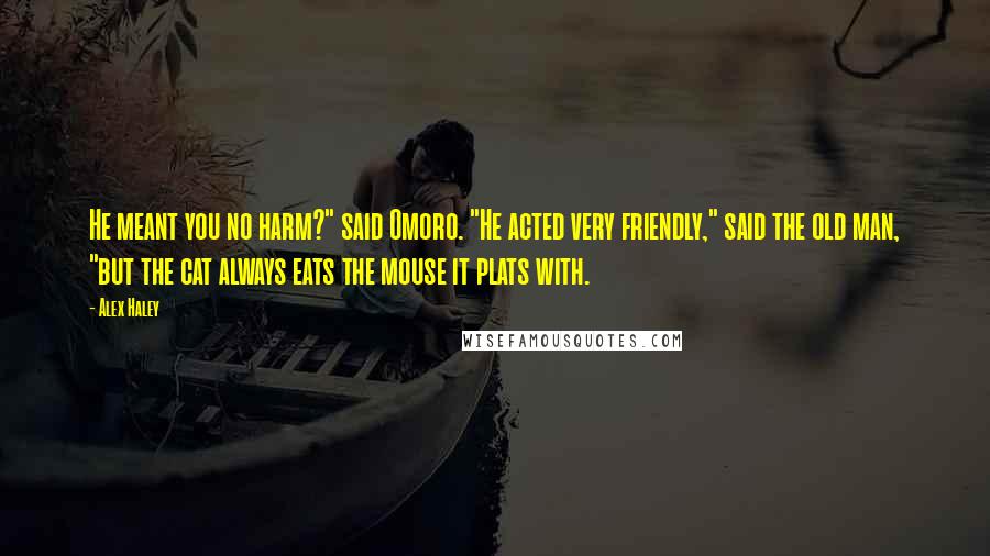 Alex Haley Quotes: He meant you no harm?" said Omoro. "He acted very friendly," said the old man, "but the cat always eats the mouse it plats with.