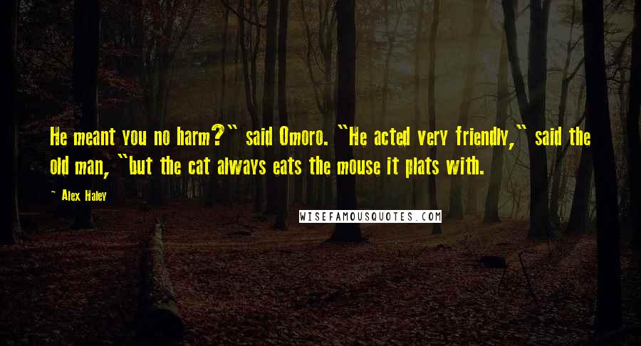 Alex Haley Quotes: He meant you no harm?" said Omoro. "He acted very friendly," said the old man, "but the cat always eats the mouse it plats with.