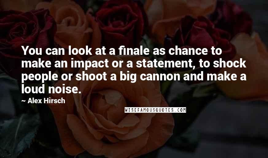 Alex Hirsch Quotes: You can look at a finale as chance to make an impact or a statement, to shock people or shoot a big cannon and make a loud noise.