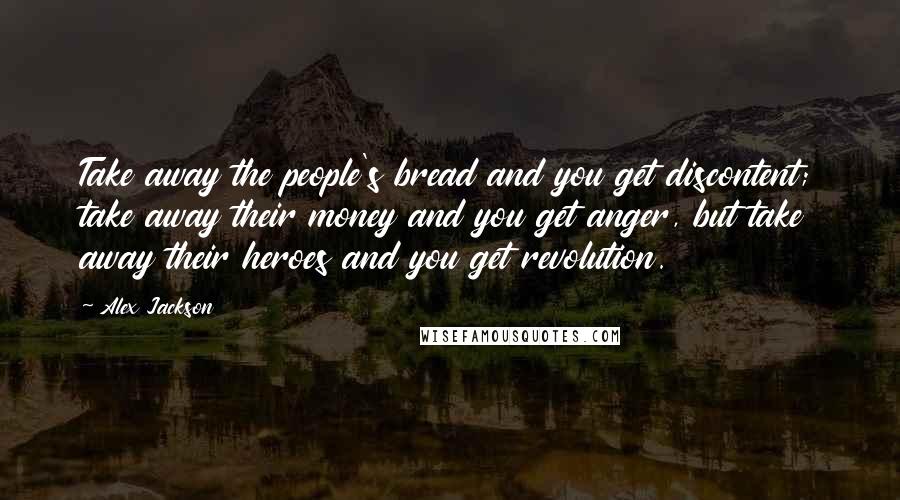 Alex Jackson Quotes: Take away the people's bread and you get discontent; take away their money and you get anger, but take away their heroes and you get revolution.
