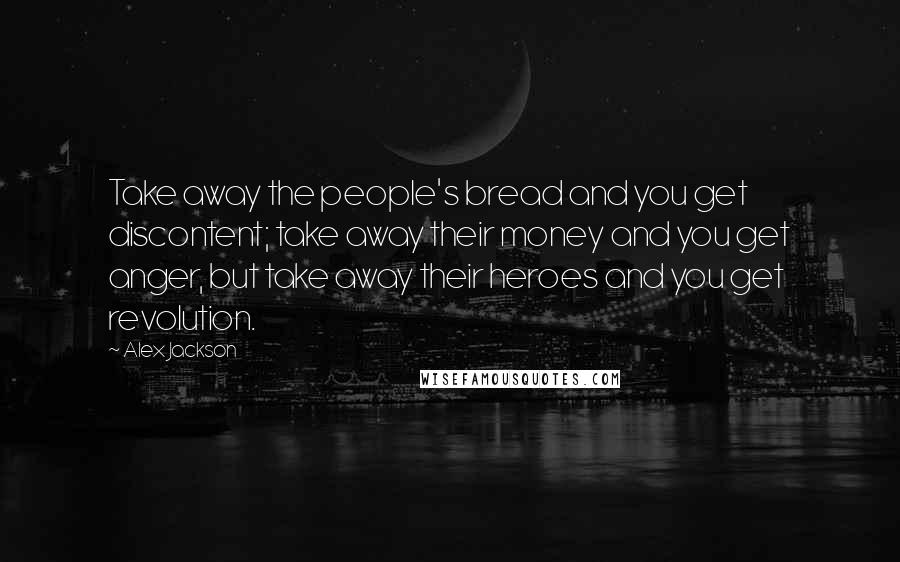 Alex Jackson Quotes: Take away the people's bread and you get discontent; take away their money and you get anger, but take away their heroes and you get revolution.